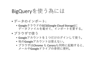 BigQueryを使う為には
• データのインポート:	
• GoogleクラウドのGCS(Google	Cloud	Storage)に
データファイルを載せて、インポートを要する。
• ブラウザで使う
• Googleアカウントを１つだけログインして使う。
• 他のGoogleアカウントは使えない。
• ブラウザはChrome	も Canaryも同時に起動すると、
メールやGoogleドライブの参照に便利。
 