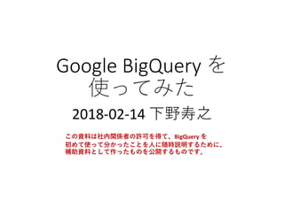 Google	BigQuery	を
使ってみた
2018-02-14	下野寿之
この資料は社内関係者の許可を得て、BigQuery を
初めて使って分かったことを人に随時説明するために、
補助資料として作ったものを公開するものです。
 