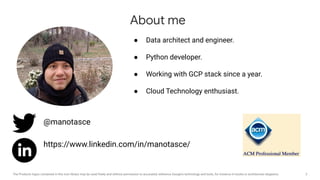 2The Products logos contained in this icon library may be used freely and without permission to accurately reference Google's technology and tools, for instance in books or architecture diagrams.
● Data architect and engineer.
● Python developer.
● Working with GCP stack since a year.
● Cloud Technology enthusiast.
About me
@manotasce
https://www.linkedin.com/in/manotasce/
 