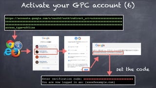 https://accounts.google.com/o/oauth2/auth?redirect_uri=ur&xxxxxxxxxxxxxxxxx
xxxxxxxxxxxxxxxxxxxxxxxxxxxxxxxxxxxxxxxxxxxxxxxxxxxxxxxxxxxxxxxxxxxxxxxxxxx
xxxxxxxxxxxxxxxxxxxxxxxxxxxxxxxxxxxxxxxxxxxxxxxxxxxxxxxxxxxxxxxxxxxxxxxxxxx
access_type=offline
Enter verification code: xxxxxxxxxxxxxxxxxxxxxxxxxxxxxx
You are now logged in as: [xxxx@example.com]
set the code
Activate your GPC account (6)
 