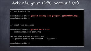 Activate your GPC account (8)
// set Project ID
nemo@ubuntu-14:~$ gcloud config set project {{PROJECT_ID}}
nemo@ubuntu-14:~$
// check the accounts
nemo@ubuntu-14:~$ gcloud auth list
- xxx@example.com (active)
To set the active account, run:
$ gcloud config set account ``ACCOUNT''
nemo@ubuntu-14:~$
 