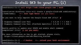 Install SKD to your PC. (1)
nemo@ubuntu-14:~$ curl https://sdk.cloud.google.com | bash
:
Installation directory (this will create a google-cloud-sdk subdirectory)
(/home/nemo): <-- Just type Enter (or you want)
:
Do you want to help improve the Google Cloud SDK (Y/n)? y
:
! BigQuery Command Line Tool ! 2.0.24 ! < 1 MiB !
! BigQuery Command Line Tool (Platform Specific)! 2.0.24 ! < 1 MiB !
:
Modify profile to update your $PATH and enable shell command
completion? (Y/n)? y (or you want)
:
For more information on how to get started, please visit:
https://cloud.google.com/sdk/#Getting_Started
nemo@ubuntu-14:~$ . ~/.bashrc <-- reload your bash environment
nemo@ubuntu-14:~$
 