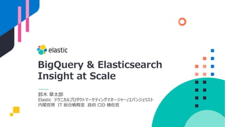 BigQuery & Elasticsearch
Insight at Scale
鈴⽊ 章太郎
Elastic テクニカルプロダクトマーケティングマネージャー/エバンジェリスト
内閣官房 IT 総合戦略室 政府 CIO 補佐官
 