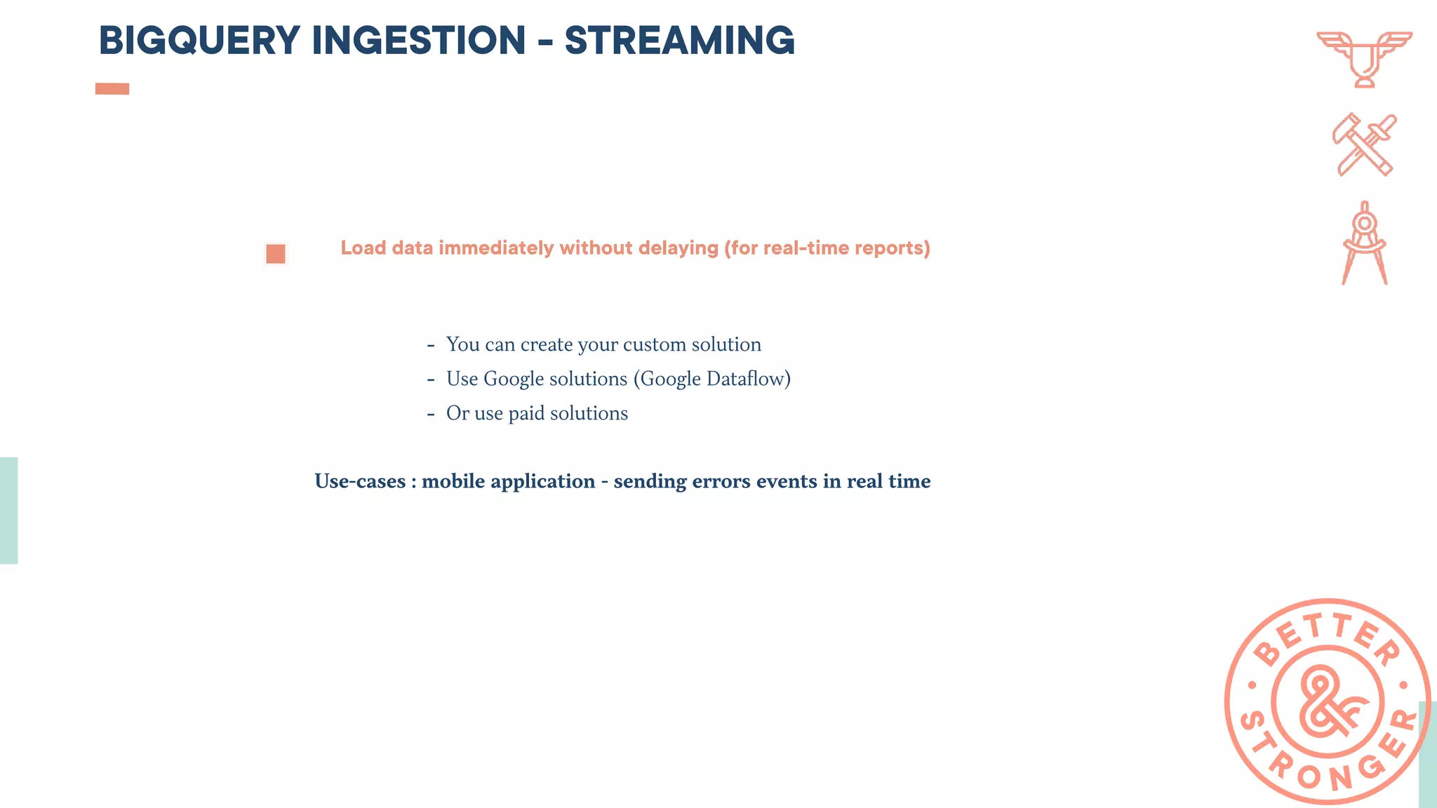BIGQUERY INGESTION - STREAMING
Load data immediately without delaying (for real-time reports)
- You can create your custom solution
- Use Google solutions (Google Dataﬂow)
- Or use paid solutions
Use-cases : mobile application - sending errors events in real time
 