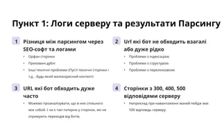 Пункт 1: Логи серверу та результати Парсингу
1 Різниця між парсингом через
SEO-софт та логами
• Орфан сторінки
• Приховані дублі
• Інші технічні проблеми (Пусті технічні сторінки і
т.д. , будь-який малокорисний контент)
2 Url які бот не обходить взагалі
або дуже рідко
• Проблеми з індексацією
• Проблеми з структурою
• Проблеми з перелінковкою
3 URL які бот обходить дуже
часто
• Можемо проаналізувати, що в них спільного
між собой. І чи є такі патерни у сторінок, які не
отримують переходів від ботів.
4 Сторінки з 300, 400, 500
відповідями серверу
• Наприклад при навантаженні маней пейдж має
500 відповідь серверу.
 