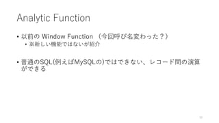 Analytic Function
• 以前の Window Function （今回呼び名変わった？）
• ※新しい機能ではないが紹介
• 普通のSQL(例えばMySQLの)ではできない、レコード間の演算
ができる
10
 