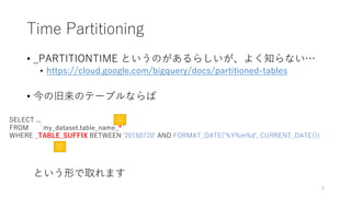 Time Partitioning
• _PARTITIONTIME というのがあるらしいが、よく知らない…
• https://cloud.google.com/bigquery/docs/partitioned-tables
• 今の旧来のテーブルならば
という形で取れます
SELECT ...
FROM `my_dataset.table_name_*`
WHERE _TABLE_SUFFIX BETWEEN '20160720' AND FORMAT_DATE('%Y%m%d', CURRENT_DATE())
①
②
6
 