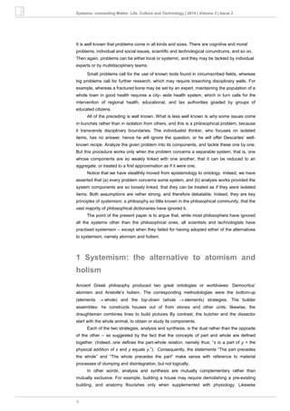 6
Systema: connecting Matter, Life, Culture and Technology | 2014 | Volume 2 | Issue 2
It is well known that problems come in all kinds and sizes. There are cognitive and moral
problems, individual and social issues, scientific and technological conundrums, and so on.
Then again, problems can be either local or systemic, and they may be tackled by individual
experts or by multidisciplinary teams.
Small problems call for the use of known tools found in circumscribed fields, whereas
big problems call for further research, which may require breaching disciplinary walls. For
example, whereas a fractured bone may be set by an expert, maintaining the population of a
whole town in good health requires a city- wide health system, which in turn calls for the
intervention of regional health, educational, and tax authorities goaded by groups of
educated citizens.
All of the preceding is well known. What is less well known is why some issues come
in bunches rather than in isolation from others, and this is a philosophical problem, because
it transcends disciplinary boundaries. The individualist thinker, who focuses on isolated
items, has no answer, hence he will ignore the question, or he will offer Descartes’ well-
known recipe: Analyze the given problem into its components, and tackle these one by one.
But this procedure works only when the problem concerns a separable system, that is, one
whose components are so weakly linked with one another, that it can be reduced to an
aggregate, or treated to a first approximation as if it were one.
Notice that we have stealthily moved from epistemology to ontology. Indeed, we have
asserted that (a) every problem concerns some system, and (b) analysis works provided the
system components are so loosely linked, that they can be treated as if they were isolated
items. Both assumptions are rather strong, and therefore debatable. Indeed, they are key
principles of systemism, a philosophy so little known in the philosophical community, that the
vast majority of philosophical dictionaries have ignored it.
The point of the present paper is to argue that, while most philosophers have ignored
all the systems other than the philosophical ones, all scientists and technologists have
practised systemism – except when they failed for having adopted either of the alternatives
to systemism, namely atomism and holism.
1 Systemism: the alternative to atomism and
holism
Ancient Greek philosophy produced two great ontologies or worldviews: Democritus’
atomism and Aristotle’s holism. The corresponding methodologies were the bottom-up
(elements whole) and the top-down (whole elements) strategies. The builder
assembles: he constructs houses out of from stones and other units; likewise, the
draughtsman combines lines to build pictures By contrast, the butcher and the dissector
start with the whole animal, to obtain or study its components.
Each of the two strategies, analysis and synthesis, is the dual rather than the opposite
of the other – as suggested by the fact that the concepts of part and whole are defined
together. (Indeed, one defines the part-whole relation, namely thus: “x is a part of y = the
physical addition of x and y equals y.”). Consequently, the statements “The part precedes
the whole” and “The whole precedes the part” make sense with reference to material
processes of clumping and disintegration, but not logically.
In other words, analysis and synthesis are mutually complementary rather than
mutually exclusive. For example, building a house may require demolishing a pre-existing
building, and anatomy flourishes only when supplemented with physiology. Likewise
 