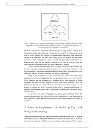 8
Systema: connecting Matter, Life, Culture and Technology | 2014 | Volume 2 | Issue 2
Figure 1: The three main subsystems of any society: its economy,polity, and culture. The partial overlap
suggests that every human isa member of all three subsystems. For example, a carpenter is also a
citizen and enjoys some cultural items such as movies.
Finally, the concept of a mechanism still looks suspect to many, perhaps because of its
historical connection with mechanics. Yet scientists look routinely for mechanisms even if
they do not use the word. For example, biologists know that metabolism is the mechanism
peculiar to all organisms, that these grow mainly through cell division, that the heart’s
contraction pumps the blood, that evolution proceeds through variation and selection, etc.
Biologists also know that the various mechanisms that keep an organism alive are
interconnected, so that the organism as a whole is a system of systems.
Likewise, social scientists know that work, exchange, cooperation and competition are
so many essential mechanisms, that democracy is a governance mechanism, that
communication is a mechanism of social interaction, and that military aggression is the most
destructive, wasteful, stupid and immoral of all dominance mechanisms.
Finally, much of what holds for the constituents of a system also holds for its
properties, some of which hold together. For example, the performance of a car, the health
of an organism, and the profitability of a business are so many emergent or global
properties, and each of them depends on other, more basic properties. Thus, car
performance depends on energy efficiency, acceleration, and manoeuvrability – a join
property of machine and driver. Something similar holds for a system’s deficiencies. For
example, most diseases come in pairs (comorbidities) because of the interactions among
organs or drugs.
In short, there are systems of properties as well as systems of things. And in the
advanced sciences there is a criterion for finding out whether two or more properties of a
thing constitute a system: they do if and only if they occur in a law satisfied by the entity in
question.
2 From entanglement to social policy and
integral democracy
The contemporary physicists, like the ancient atomists, conceive of large things as systems
of microphysical ones, but they think of the latter in an utterly different way. Let us recall only
three non-corpuscular items: fields, boundary conditions, and entanglement. The physical
 