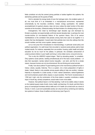 9
Systema: connecting Matter, Life, Culture and Technology | 2014 | Volume 2 | Issue 2
fields constitute not only the cement joining particles or bodies together into systems: the
elementary particles are the quanta of fields.
And to calculate the energy levels of even the hydrogen atom, the smallest system of
all, one must think of it as embedded in a macrophysical environment, represented
schematically by the boundary conditions. Indeed, energy quantization, the earliest
accomplishment of quantum physics, does not occur unless the state function of the atom
vanishes at the boundary. (Classical analog: the fixed borders of a vibrating string or drum.)
Entanglement, first noted by Schrödinger eight decades ago and dismissed by
Einstein as ghostly, but experimentally confirmed several decades later, is perhaps the most
counter-intuitive (or non-classical) feature of the quantum theory. One of its various
manifestations is the correlation that persists among items that used to be together in a
system that has disintegrated. It would seem that particles look more like caltrops than like
smooth marbles; and that, once a system, always a system.
Let us now jump from microphysics to macrosociology, in particular social policy and
political organization. It is well known that one-sided or sectoral social policies yield at best
modest results. For instance, separately from one another, housing, public health and public
education do not do much for the jobless. In particular, the scholastic achievement of
undernourished children in poor health and living in crime-ridden slums, is bound to be low.
This is why the UNESCO original slogan, “Start by educating people,” is unrealistic.
Only systemic social policies, tackling simultaneously all of the basic social problems – or
else their equivalent, namely radical income inequality – can work, and this for a simple
reason: because humans are not one-dimensional. We are thinking and social animals.
Finally, how about politics? A good starting point is the most famous political formula in
history: Liberty, equality, fraternity. This is a system, not a mere juxtaposition of rights or
ideals. Indeed, liberty is only possible among equals willing to help one another. Likewise,
fraternity is impossible in a caste society. In short, radical Libertarians, radical Egalitarians
and Communitarians preach either utopias or unjust societies. The French revolutionaries of
1789 had it right: only the combination of the three ideals in question constitutes a stable
tripod. A fourth leg, namely competence, would make it even more stable.
However, that political tripod is not free-standing: it will not be stable unless it stands
on the material square made of work, home, health, and learning. If in doubt, just think that a
group of unemployed homeless without skills and in ill- health can at best work as a band of
thieves. In short, a just and sustainable society can only be built by combining and realizing
two systems of values: those of welfare and democracy (see Figure 2).
 