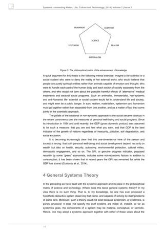 11
Systema: connecting Matter, Life, Culture and Technology | 2014 | Volume 2 | Issue 2
Figure 3: The philosophical matrix of the advancement of knowledge.
A quick argument for this thesis is the following mental exercise: imagine a life-scientist or a
social student who were to deny the reality of her external world; who would believe that
people are purely spiritual entities rather than animals capable of emotion and thought; who
were to handle each part of the human body and each sector of society separately from the
others; and who would not care about the possible harmful effects of “alternative” medical
treatments and sectoral social programs. Such an antirealist, immaterialist, non-systemic
and anti-humanist life- scientist or social student would fail to understand life and society,
and might even be a public danger. In sum, realism, materialism, systemism and humanism
must go together rather than separately from one another, and as a matter of fact they come
jointly in the scientistic approach.
The pitfalls of the sectional or non-systemic approach to the social became obvious in
the recent controversy over the measures of personal well-being and social progress. Since
its introduction in 1934 and until recently, the GDP (gross domestic product) was assumed
to be such a measure: that you are and feel what you earn, and that GDP is the best
indicator of the growth of nations regardless of insecurity, pollution, soil degradation, and
social exclusion.
It is becoming increasingly clear that this one-dimensional view of the person and
society is wrong: that both personal well-being and social development depend not only on
wealth but also on health, security, autonomy, environmental protection, cultural milieu,
democratic engagement, and so on. The GPI, or genuine progress indicator, proposed
recently by some “green” economists, includes some non-economic factors in addition to
consumption; it has been shown that in recent years the GPI has remained flat while the
GDP has soared (Costanza et al., 2014).
4 General Systems Theory
In the preceding we have dealt with the systemic approach and its place in the philosophical
matrix of science and technology. Where does this leave general systems theory? In my
view there is no such thing. That is, to my knowledge, no one has ever proposed a
hypothetic-deductive system deserving that name, and capable of solving by itself problems
of some kind. Moreover, such a theory could not exist because systemism, or systemics, is
purely structural: it does not specify the stuff systems are made of. Indeed, so far as
systemics goes, the components of a system may be material, conceptual, or semiotic.
Hence, one may adopt a systemic approach together with either of these views about the
 
