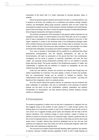 12
Systema: connecting Matter, Life, Culture and Technology | 2014 | Volume 2 | Issue 2
composition of the world: that it is “made” exclusively of concrete elements, ideas, or
symbols.
Hence the general systems students cannot search for laws, or universal patterns, true
of systems of all kinds, and enabling one to understand how systems emerge, develop,
combine, and disintegrate. Being purely structural, systemics does not even contain the
most general concepts occurring in all the physical, chemical, biological, and social theories:
those of time and energy. Nor does it involve the typical concepts of mathematical theories:
those of logical consequence and logical consistency.
The practical consequence of the preceding is that general systems theorists are not
equipped to study, design, or control systems of any kind. What they can do is to supply a
point of view or perspective for the analysis and synthesis of systems of any kind. In this
regard, systemism is similar to the remaining sides of the philosophical pentagon within
which scientific theories and practices develop: each of these sides is necessary, but none
of them suffices by itself. Only those who place problems in the said pentagon can detect
and locate them adequately, and perhaps even sketch strategies for tackling them.
True, many a scientist or technologist will be puzzled by my attributing them those
philosophical presuppositions. And the linguistic philosophers, as well as the
hermeneuticians, will reject my assumption on the ground that few if any contemporary
investigators use the words in question. In particular, materialism, and even the word
‘matter’, are unpopular among contemporary scientists. But is it not material or concrete
things what they study? The puzzle vanishes if the old-fashioned equation of ‘matter’ and
‘impenetrable’ is replaced with the definition of ‘material’ as changeable: all and only
material (concrete) things may change.
Under this new definition, photons and neutrinos are material even though they are
neither impenetrable nor conserved. The same applies, a fortiori, to brains and societies:
they are supra-physical, though just as concrete or material as photons. Only
mathematicians deal with immaterial or abstract objects such as numbers – but these are
figments of their imagination, which is a cerebral process.
All of this should interest the systems theorist, for systemism may be combined with
either materialism or spiritualism. And only an examination of the outcomes of research
projects can tell which of the two combinations, systemic materialism and systemic
immaterialism (or structuralism), can best advance learning: whether studying concrete
systems or chasing ghosts.
5 Conclusion
The systemic perspective is neither more nor less than a perspective or viewpoint: the one
that suggests sizing up the problem at hand, placing it in a wide enough context, and
thinking about it as concerning a system or part of one. Systemics does not tell us how to
cure cancer, but it suggests studying cancer types and therapies with the help of all the
relevant disciplines, from molecular biology to social medicine, instead of limiting our
attention to pieces of cancerous tissue at an advanced stage. Likewise, systemics does not
tell us how to eradicate poverty or crime, but it reminds us that these and all the other social
issues come in bundles, whence they cannot be addressed one by one, the way most
politicians and statesmen have been doing, but call for society-wide programs rather than
piles of bills, each addressing a separate issue.
The economist and systems theorist Kenneth Boulding called systemics “the skeleton
of science,” because it tackles structure regardless of stuff, so that it needs fleshing out
 