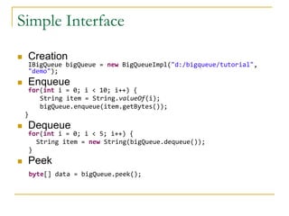 Simple Interface

   Creation
    IBigQueue bigQueue = new BigQueueImpl("d:/bigqueue/tutorial",
    "demo");
   Enqueue
     for(int i = 0; i < 10; i++) {
        String item = String.valueOf(i);
        bigQueue.enqueue(item.getBytes());
    }
   Dequeue
    for(int i = 0; i < 5; i++) {
      String item = new String(bigQueue.dequeue());
    }
   Peek
     byte[] data = bigQueue.peek();
 