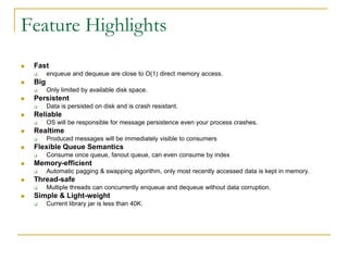 Feature Highlights
   Fast
         enqueue and dequeue are close to O(1) direct memory access.
   Big
         Only limited by available disk space.
   Persistent
         Data is persisted on disk and is crash resistant.
   Reliable
         OS will be responsible for message persistence even your process crashes.
   Realtime
         Produced messages will be immediately visible to consumers
   Flexible Queue Semantics
         Consume once queue, fanout queue, can even consume by index
   Memory-efficient
         Automatic pagging & swapping algorithm, only most recently accessed data is kept in memory.
   Thread-safe
         Multiple threads can concurrently enqueue and dequeue without data corruption.
   Simple & Light-weight
         Current library jar is less than 40K.
 