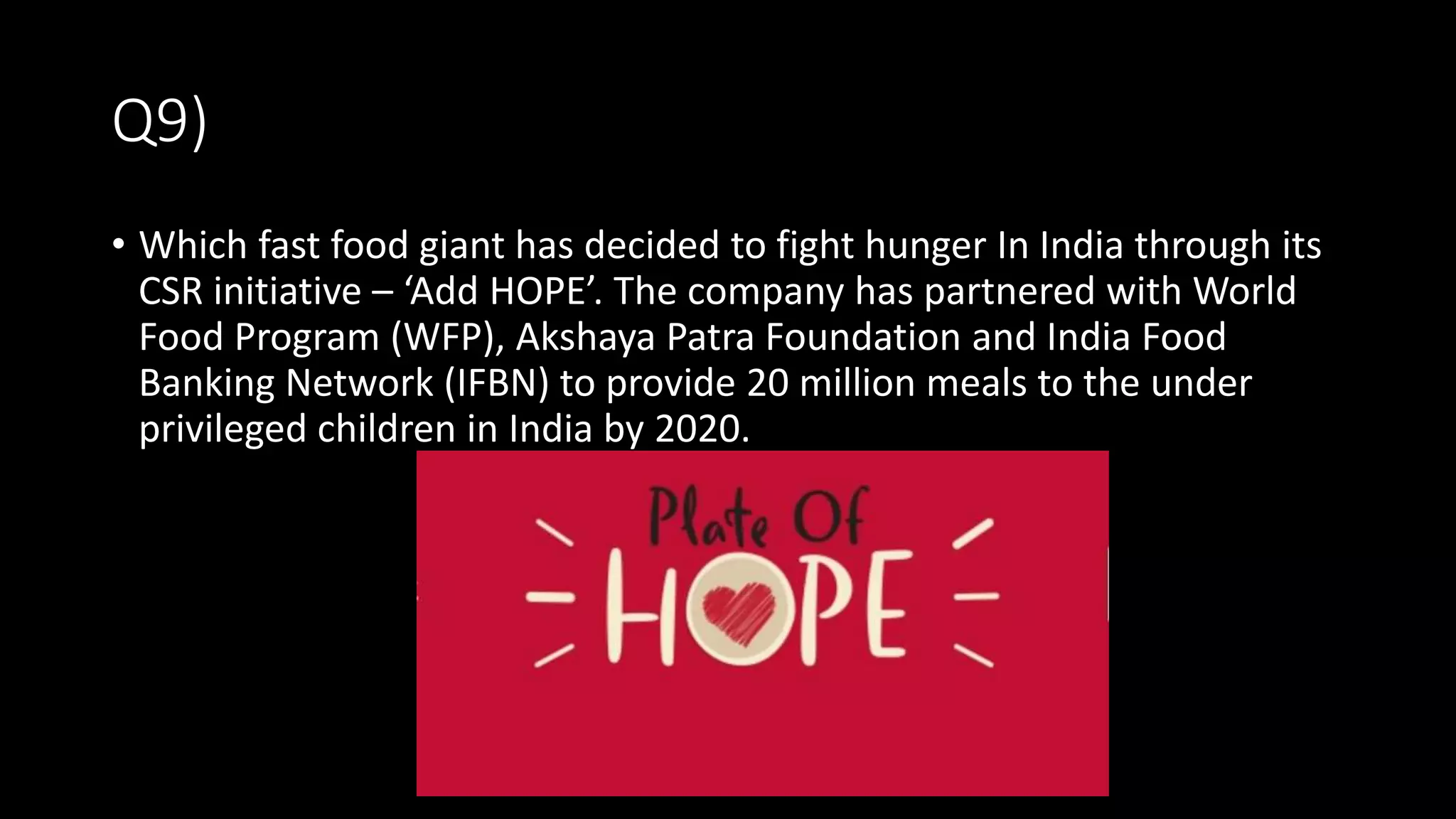 Q9)
• Which fast food giant has decided to fight hunger In India through its
CSR initiative – ‘Add HOPE’. The company has partnered with World
Food Program (WFP), Akshaya Patra Foundation and India Food
Banking Network (IFBN) to provide 20 million meals to the under
privileged children in India by 2020.
 