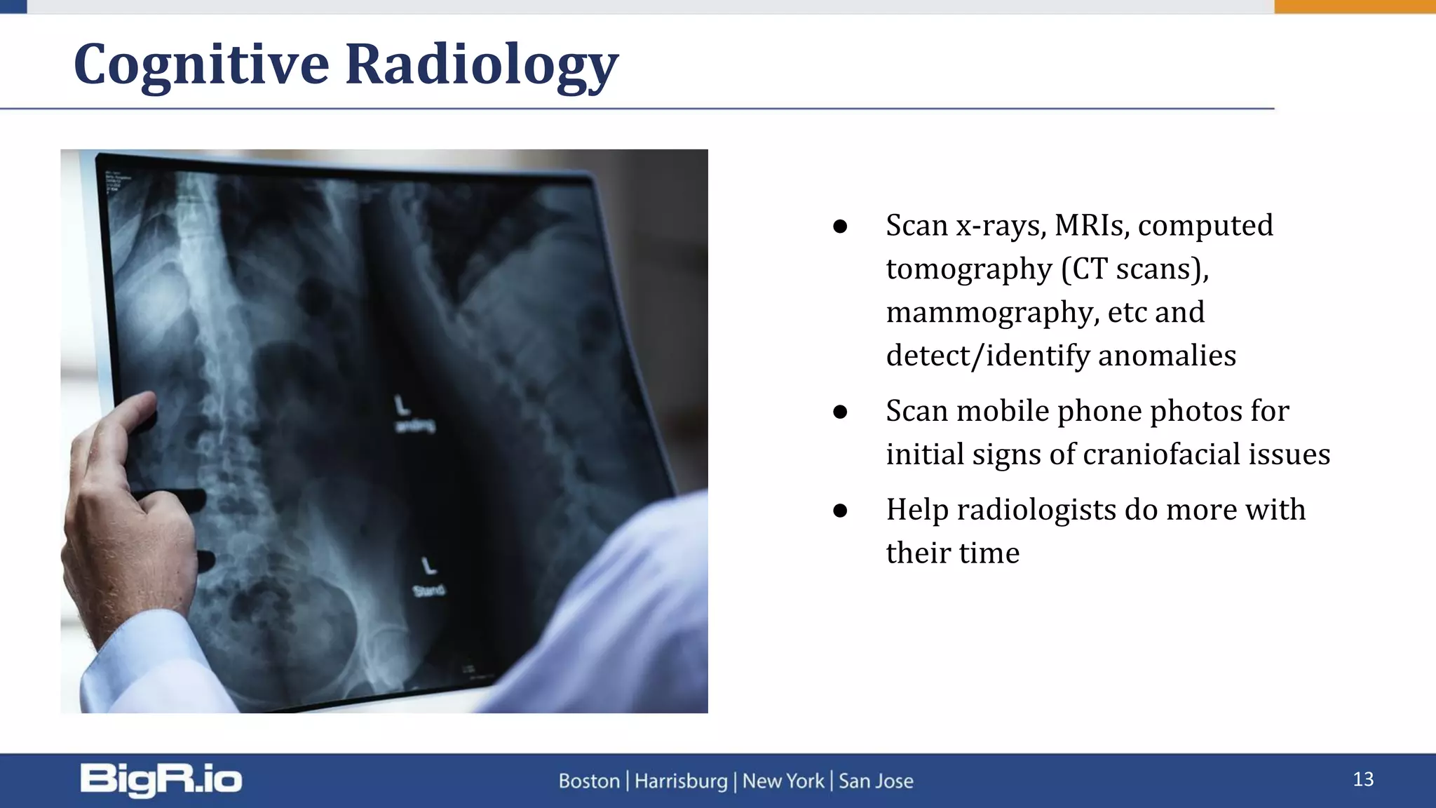 Cognitive Radiology
13
● Scan x-rays, MRIs, computed
tomography (CT scans),
mammography, etc and
detect/identify anomalies
● Scan mobile phone photos for
initial signs of craniofacial issues
● Help radiologists do more with
their time
 