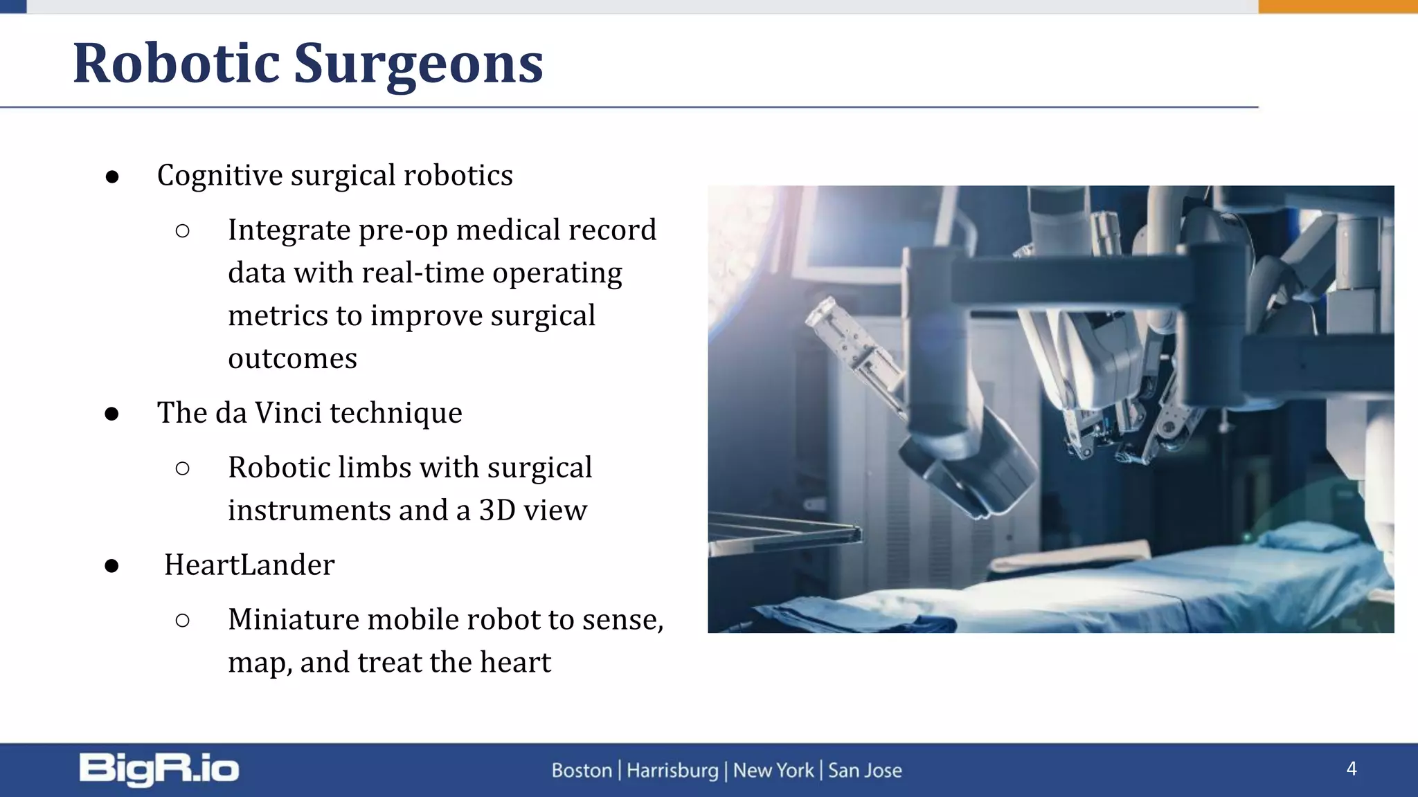 ● Cognitive surgical robotics
○ Integrate pre-op medical record
data with real-time operating
metrics to improve surgical
outcomes
● The da Vinci technique
○ Robotic limbs with surgical
instruments and a 3D view
● HeartLander
○ Miniature mobile robot to sense,
map, and treat the heart
Robotic Surgeons
4
 
