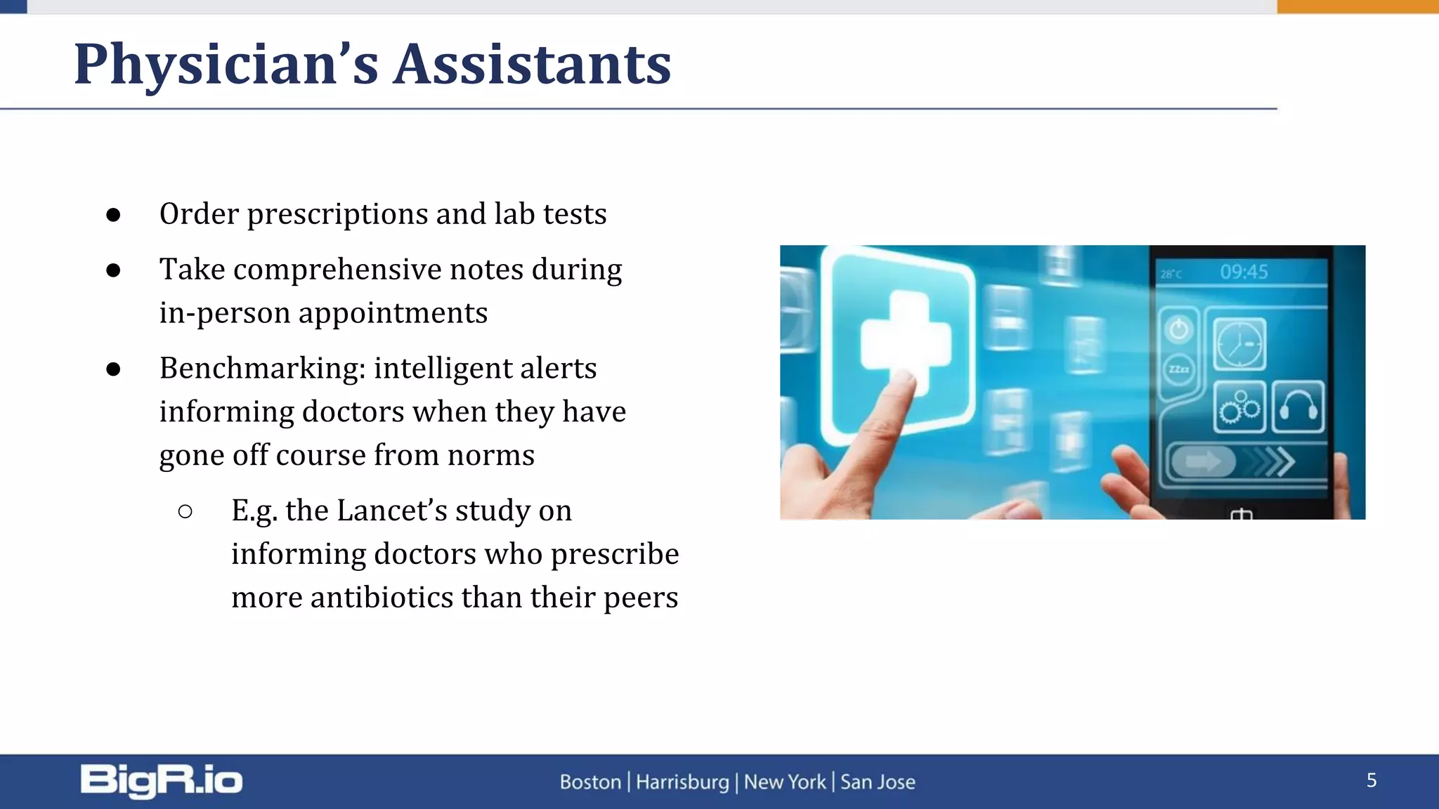● Order prescriptions and lab tests
● Take comprehensive notes during
in-person appointments
● Benchmarking: intelligent alerts
informing doctors when they have
gone off course from norms
○ E.g. the Lancet’s study on
informing doctors who prescribe
more antibiotics than their peers
Physician’s Assistants
5
 