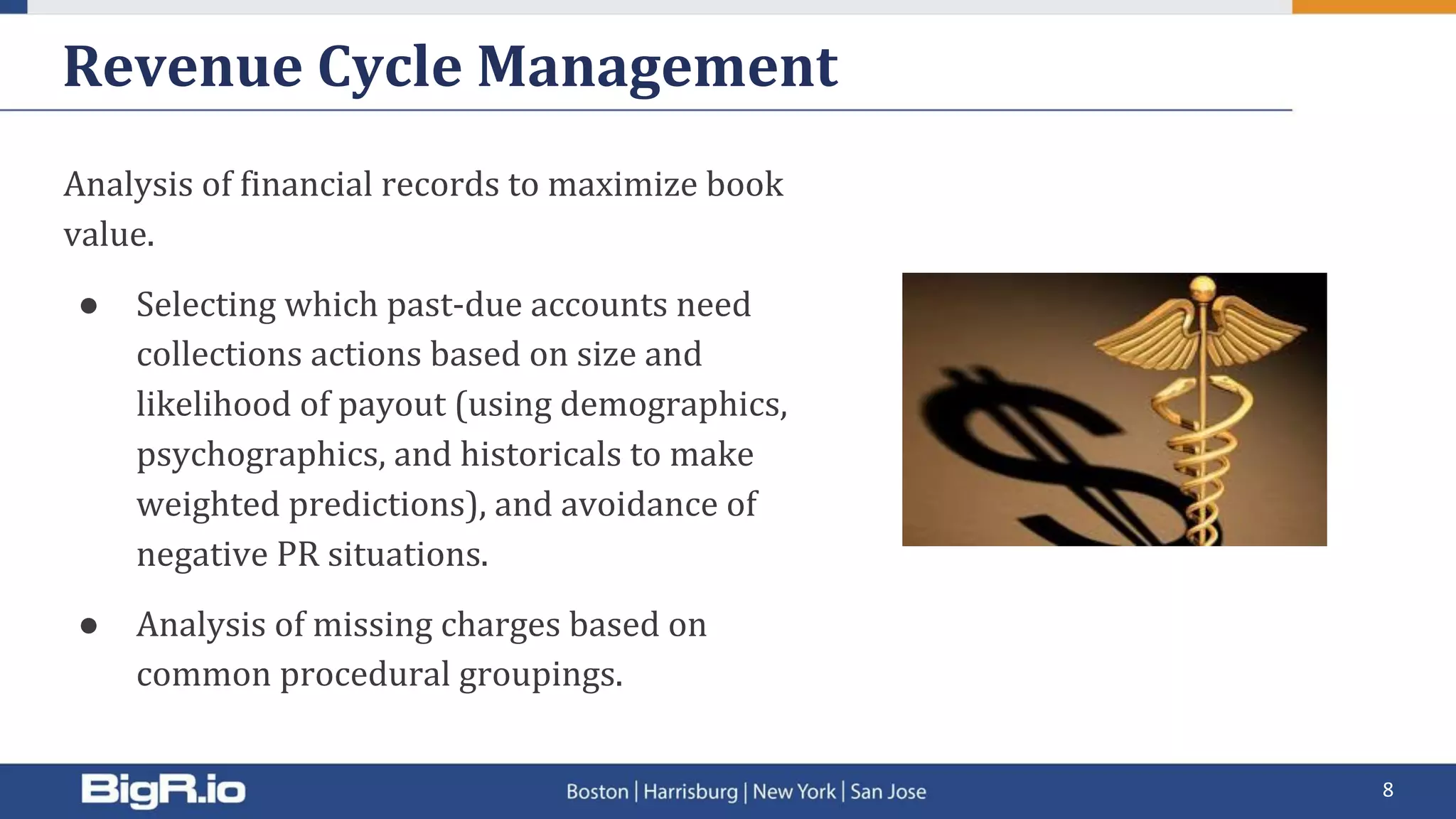Revenue Cycle Management
Analysis of financial records to maximize book
value.
● Selecting which past-due accounts need
collections actions based on size and
likelihood of payout (using demographics,
psychographics, and historicals to make
weighted predictions), and avoidance of
negative PR situations.
● Analysis of missing charges based on
common procedural groupings.
8
 