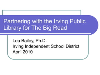 Partnering with the Irving Public Library for The Big Read Lea Bailey, Ph.D. Irving Independent School District April 2010 