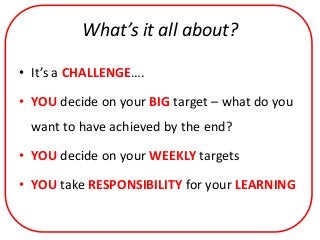 What’s it all about?

• It’s a CHALLENGE….

• YOU decide on your BIG target – what do you
 want to have achieved by the end?

• YOU decide on your WEEKLY targets

• YOU take RESPONSIBILITY for your LEARNING
 