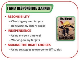 • RESONSIBILITY
  – Checking my own targets
  – Renewing my library books
• INDEPENDENCE
  – Using my own time well
  – Working on my targets
• MAKING THE RIGHT CHOICES
  – Using strategies to overcome difficulties
 