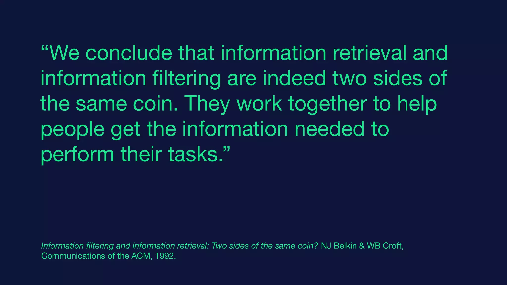 “We conclude that information retrieval and
information ﬁltering are indeed two sides of
the same coin. They work together to help
people get the information needed to
perform their tasks.”
Information ﬁltering and information retrieval: Two sides of the same coin? NJ Belkin & WB Croft,
Communications of the ACM, 1992.
 