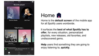 Home
Home is the default screen of the mobile app
for all Spotify users worldwide.
It surfaces the best of what Spotify has to
oﬀer, for every situation, personalized
playlists, new releases, old favorites, and
undiscovered gems.
Help users ﬁnd something they are going to
enjoy listening to, quickly.
 