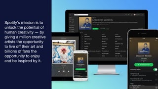Spotify’s mission is to
unlock the potential of
human creativity — by
giving a million creative
artists the opportunity
to live oﬀ their art and
billions of fans the
opportunity to enjoy
and be inspired by it.
 