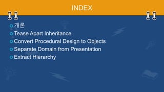 INDEX
 개론
 Tease Apart Inheritance
 Convert Procedural Design to Objects
 Separate Domain from Presentation
 Extract Hierarchy
 