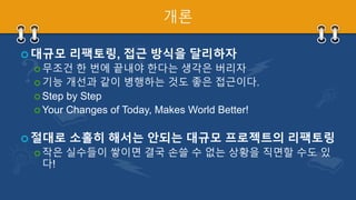 개론
 대규모 리팩토링, 접근 방식을 달리하자
 무조건 한 번에 끝내야 한다는 생각은 버리자
 기능 개선과 같이 병행하는 것도 좋은 접근이다.
 Step by Step
 Your Changes of Today, Makes World Better!
 절대로 소홀히 해서는 안되는 대규모 프로젝트의 리팩토링
 작은 실수들이 쌓이면 결국 손쓸 수 없는 상황을 직면할 수도 있
다!
 