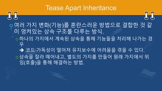Tease Apart Inheritance
 여러 가지 변화(기능)를 혼란스러운 방법으로 결합한 것 같
이 엉켜있는 상속 구조를 다루는 방식.
 하나의 가지에서 계속된 상속을 통해 기능들을 처리해 나가는 경
우
 코드 가독성이 떨어져 유지보수에 어려움을 겪을 수 있다.
 상속을 잘라 떼어내고, 별도의 가지를 만들어 원래 가지에서 위
임(호출)을 통해 해결하는 방법.
 