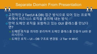 Separate Domain From Presentation
 고전적인 2 Tier(UI & DB) 접근 방식으로 되어 있는 프로젝
트에서 비즈니스 로직을 분리해 내는 방식
 만약 도메인 로직을 포함하고 있는 GUI 클래스를 만났다
면?
 도메인 로직을 최대한 분리하여 도메인 클래스를 만들어 UI와 분
리시킨다.
 도메인 로직 – UI – DB 구조로 변경됨 : 2 Tier  MVC
 