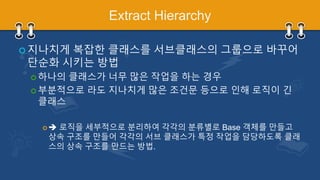 Extract Hierarchy
 지나치게 복잡한 클래스를 서브클래스의 그룹으로 바꾸어
단순화 시키는 방법
 하나의 클래스가 너무 많은 작업을 하는 경우
 부분적으로 라도 지나치게 많은 조건문 등으로 인해 로직이 긴
클래스
  로직을 세부적으로 분리하여 각각의 분류별로 Base 객체를 만들고
상속 구조를 만들어 각각의 서브 클래스가 특정 작업을 담당하도록 클래
스의 상속 구조를 만드는 방법.
 