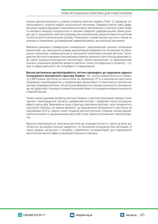 | 17 |
НОВА РЕГІОНАЛЬНА ПОЛІТИКА ДЛЯ НОВОЇ УКРАЇНИ
+38 (044) 223-29-17 iser.org.uainfo@iser.org.ua
Значна диспропорційність у рівнях розвитку регіонів України (Табл. 2) засвідчує не-
інклюзивність існуючої моделі національної економіки. Надмірно високі рівні дифе-
ренціації середньодушових показників розподілу матеріального капіталу (інвестицій)
та валового випуску поєднуються із вельми помірною диференціацією рівнів дохо-
дів, що є показником значного розриву між економічною результативністю регіонів
та якістю життя регіональних громад. Показовою є вкрай висока частка м. Києва за
кожним із показників, що відображає надмірний рівень централізації економіки.
Вивчення динаміки співвідношень мінімальних і максимальних значень показників
демонструє, що зменшення розміру диспропорцій відбувається за рахунок не збіль-
шення показників слабких регіонів, а зменшення показників сильних регіонів. Госпо-
дарство регіонів із вищими показниками розвитку показало свою більшу вразливість
до зміни соціально-економічної кон’юнктури. Аналіз мінімальних та максимальних
значень показників дозволяє виявити критичні точки господарського розвитку – га-
лузі та сфери діяльності, які потребують стимулювання.
Висока регіональна диспропорційність логічно призводить до порушення єдиного
інтегрованого економічного простору України. Так, частка міжрегіонального оборо-
ту у ВВП країни протягом останніх років не перевищує 25 %, а економічне зростання
продовжує локалізовуватись у промислових, фінансових та транспортно-транзитних
центрах всередині регіонів. На цій основі формуються тренди локального ізоляціоніз-
му, які додатково гальмують міжрегіональний обмін та поширення міжрегіонального
співробітництва
Таким чином, рушіями розвитку регіонів України у короткостроковому періоді стали:
транзит, транскордонна торгівля, сировинний експорт і традиційні галузі за рахунок
ефекту масштабу. Враховуючи різну структуру економіки регіонів і різні пріоритети у
зовнішній співпраці, не можна вважати, що відновлення економічного зростання за
підсумками 2016 р. набуло ознак тенденції для всіх регіонів. Скоріше, ознаки віднов-
лення економіки у національному масштабі стали сумою регіональних темпів розви-
тку.
Відчутно простежується прагнення регіонів до «самодостатності», проте ця мета до-
сягається за рахунок більшої закритості та посилення конкуренції між регіонами. В
таких умовах нагальною є потреба у виробленні інструментарію для відновлення
мультиплікативного ефекту від міжрегіональної співпраці.
 