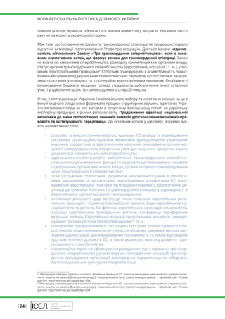 | 24 |
НОВА РЕГІОНАЛЬНА ПОЛІТИКА ДЛЯ НОВОЇ УКРАЇНИ
цінення доходів українців, зберігається значна асиметрія у витратах учасників цього
руху не на користь української сторони.
Між тим, застосування інструменту транскордонної співпраці не продемонструвало
відчутної активізації після ухвалення Угоди про асоціацію. Дається взнаки недоско-
налість вітчизняного Закону «Про транскордонне співробітництво», який є осно-
вним нормативним актом, що формує основи для транскордонної співпраці. Закон
не визначає механізмів співробітництва, розподілу компетенцій між органами влади,
статус органів транскордонного співробітництва (єврорегіонів, асоціацій і т. ін.), утво-
рених територіальними громадами8
. Суттєвим обмежувачем є асиметричність повно-
важень місцевих влад українських та європейських партнерів, що послаблює зацікав-
леність останніх у співпраці та є потенційно корупціогенним чинником. Особливості
фінансування бюджетів місцевих громад утруднюють забезпечення їхньої усталеної
участі у здійсненні проектів транскордонного співробітництва.
Отже, інституціалізація Україною її європейського вибору та негативна реакція на це з
боку її східного сусіда різко форсувала процеси структурних зрушень в регіонах Укра-
їни, мотивовані перш за все змінами в сукупному зовнішньому попиті на українську
експортну продукцію в різних регіонах світу. Продовження адаптації національної
економіки до зміни геополітичних чинників вимагає удосконалення економіко-пра-
вового та інституційного середовища. До основних кроків у цій сфері, зокрема, ма-
ють належати наступні:
•	 розробка із використанням набутого країнами ЄС досвіду та впровадження
системних організаційно-правових механізмів функціонування українських
учасників єврорегіонів із забезпеченням належних повноважень органів міс-
цевого самоврядування та створенням умов для залучення приватних коштів
до реалізації єврорегіонального співробітництва;
•	 вдосконалення інституційного	 забезпечення транскордонного співробітни-
цтва шляхом розмежування функцій та раціоналізації повноважень місцевих
і центральних органів виконавчої влади, органів місцевого самоврядування
щодо транскордонного співробітництва9
;
•	 тісне узгодження стратегічних документів національного рівня зі стратегіч-
ними завданнями та пріоритетами, передбаченими документами ЄС, впро-
вадження європейської практики інституційно-правового забезпечення ре-
алізації регіональної політики та транскордонної співпраці у відповідності з
Європейською хартією місцевого самоврядування;
•	 активізація діяльності щодо вступу до числа учасників європейських регіо-
нальних асоціацій – Асамблеї європейських регіонів, Ради європейських му-
ніципалітетів та регіонів, Конференції європейських законодавчих асамблей,
Асоціації європейських прикордонних регіонів, Конференції периферійних
морських регіонів, Європейської асоціації представників місцевого самовря-
дування гірських регіонів та Європейських міст та ін.;
•	 розширення поінформованості про існуючі програми транскордонного спів-
робітництва із залученням інтернет-ресурсів обласних, районних, міських дер-
жавних адміністрацій для інформування про наявність та умови відповідних
програм технічної допомоги ЄС, а також українську політику розвитку тран-
скордонного співробітництва;
•	 інформаційне сприяння у формуванні громадських груп з підтримки транскор-
донного співробітництва у різних формах: прикордонних асоціацій, транскор-
донних громадських організацій, міжнародних підприємницьких об’єднань,
багатонаціональних культурних товариств тощо;
8
  Міжнародна співпраця регіонів в контексті зближення України та ЄС: зовнішньоекономічні, інвестиційні та управлінські ас-
пекти. Аналітична записка [Електронний ресурс].- Національний інститут стратегічних досліджень. – офіційний сайт.- Режим
доступу- http://www.niss.gov.ua/articles/1554.
9
 Міжнародна співпраця регіонів в контексті зближення України та ЄС: зовнішньоекономічні, інвестиційні та управлінські ас-
пекти. Аналітична записка [Електронний ресурс].- Національний інститут стратегічних досліджень. – офіційний сайт.- Режим
доступу- http://www.niss.gov.ua/articles/1554.
 