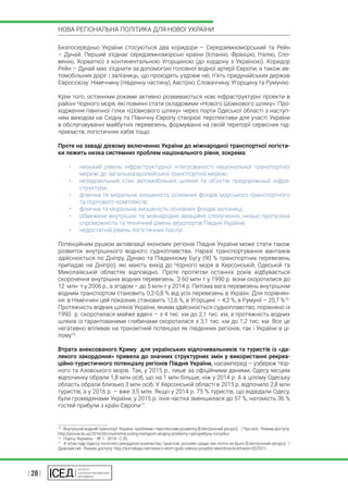 | 28 |
НОВА РЕГІОНАЛЬНА ПОЛІТИКА ДЛЯ НОВОЇ УКРАЇНИ
Безпосередньо України стосуються два коридори – Середземноморський та Рейн
– Дунай. Перший з’єднає середземноморські країни (Іспанію, Францію, Італію, Сло-
венію, Хорватію) з континентальною Угорщиною (до кордону з Україною). Коридор
Рейн – Дунай має з’єднати за допомогою головної водної артерії Європи, а також ав-
томобільних доріг і залізниць, що проходять уздовж неї, п’ять придунайських держав
Євросоюзу: Німеччину (південну частину), Австрію, Словаччину, Угорщину та Румунію.
Крім того, останніми роками активно розвиваються нові інфраструктурні проекти в
районі Чорного моря, які повинні стати складовими «Нового Шовкового шляху». Про-
ходження північної гілки «Шовкового шляху» через порти Одеської області з наступ-
ним виходом на Східну та Північну Європу створює перспективи для участі України
в обслуговуванні майбутніх перевезень, формуванні на своїй території сервісних під-
приємств, логістичних хабів тощо.
Проте на заваді дієвому включенню України до міжнародної транспортної логісти-
ки лежить низка системних проблем національного рівня, зокрема:
•	 низький рівень інфраструктурної інтегрованості національної транспортної
мережі до загальноєвропейської транспортної мережі;
•	 незадовільний стан автомобільних шляхів та об’єктів придорожньої інфра-
структури;
•	 фізична та моральна зношеність основних фондів морського транспортного
та портового комплексів;
•	 фізична та моральна зношеність основних фондів залізниці;
•	 обмежене внутрішнє та міжнародне авіаційне сполучення, низькі пропускна
спроможність та технічний рівень аеропортів Півдня України;
•	 недостатній рівень логістичних послуг.
Потенційним рушієм активізації економік регіонів Півдня України може стати також
розвиток внутрішнього водного судноплавства. Наразі транспортування вантажів
здійснюється по Дніпру, Дунаю та Південному Бугу (90 % транспортних перевезень
припадає на Дніпро), які мають вихід до Чорного моря в Херсонській, Одеській та
Миколаївській областях відповідно. Проте протягом останніх років відбувається
скорочення внутрішніх водних перевезень. З 60 млн т у 1990 р. вони скоротилися до
12  млн  т у 2006 р., а згодом – до 5 млн т у 2014 р. Питома вага перевезень внутрішнім
водним транспортом становить 0,2-0,8 % від усіх перевезень в Україні. Для порівнян-
ня: в Німеччині цей показник становить 12,6 %, в Угорщині – 4,2 %, в Румунії – 20,7 %15
.
Протяжність водних шляхів України, якими здійснюється судноплавство, порівняно із
1990  р. скоротилася майже вдвічі – з 4 тис. км до 2,1 тис. км, а протяжність водних
шляхів із гарантованими глибинами скоротилася з 3,1 тис. км до 1,2 тис. км. Все це
негативно впливає на транзитний потенціал як південних регіонів, так і України в ці-
лому16
.
Втрата анексованого Криму для українських відпочивальників та туристів із «да-
лекого закордоння» привела до значних структурних змін у використанні рекреа-
ційно-туристичного потенціалу регіонів Півдня України, насамперед – узбереж Чор-
ного та Азовського морів. Так, у 2015 р., лише за офіційними даними, Одесу місцем
відпочинку обрали 1,8 млн осіб, що на 1 млн більше, ніж у 2014 р. А в цілому Одеську
область обрали близько 3 млн осіб. У Херсонській області в 2015 р. відпочило 2,8 млн
туристів, а у 2016 р. – вже 3,5 млн. Якщо у 2014 р. 75 % туристів, що відвідали Одесу,
були громадянами України, у 2015 р. їхня частка зменшилася до 57 %, натомість 36 %
гостей прибули з країн Європи17
.
15
  Внутрішній водний транспорт України: проблеми і перспективи розвитку [Електронний ресурс].- / Про все.- Режим доступу:
http://provse.te.ua/2016/06/vnutrishnij-vodnyj-transport-ukrajiny-problemy-i-perspektyvy-rozvytku/
16
  Порты Украины. - № 1.- 2014.- С.35.
17
  В этом году Одессу посетило рекордное количество туристов: россиян среди них почти не было [Електронний ресурс].- /
Думская.net.- Режим доступу: http://dumskaya.net/news/v-etom-godu-odessu-posetilo-rekordnoe-kolichestv-052557/.
 