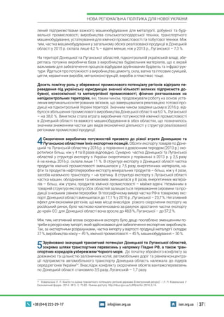 | 37 |
НОВА РЕГІОНАЛЬНА ПОЛІТИКА ДЛЯ НОВОЇ УКРАЇНИ
+38 (044) 223-29-17 iser.org.uainfo@iser.org.ua
лений підприємствами важкого машинобудування для металургії, добувної та буді-
вельної промисловості, виробництва сільськогосподарської техніки, транспортного
машинобудування, устаткування для хімічної промисловості та побутової техніки. Між
тим, частка машинобудування у загальному обсязі реалізованої продукції в Донецькій
області у 2015 р. склала лише 4,2 % – вдвічі менше, ніж у 2013 р., Луганської – 7,3 %.
На території Донецької та Луганської областей, підконтрольній українській владі, збе-
реглась потужна виробнича база з виробництва будівельних матеріалів, що є вкрай
важливим для забезпечення процесів відбудови зруйнованих будівель та інфраструк-
тури. Йдеться про потужності з виробництва цементу, скла, вапна та гіпсових сумішей,
цегли, керамічних виробів, металоконструкцій, виробів з пластмас тощо.
Досить помітну роль у збереженні промислового потенціалу регіонів відіграло пе-
реведення під українську юрисдикцію значної кількості великих підприємств до-
бувної, коксохімічної та металургійної промисловості, фізично розташованих на
непідконтрольних територіях, які, таким чином, продовжували роботу на основі уста-
лених вертикально-інтегрованих зв’язків, що завершувалися реалізацією готової про-
дукції на підконтрольній Україні території. Значним чином завдяки цьому в 2016 р. від-
булося збільшення промислового виробництва Донецької області на 6,0 %, Луганської
– на 38,0 %. Винятком стала втрата виробничих потужностей хімічної промисловості
в Донецькій області та важкого машинобудування в обох областях, що позначилось
значним зниженням частки цих видів економічної діяльності у структурі реалізованої
регіонами промислової продукції.
4Скорочення виробничих потужностей призвело до різкої втрати Донецькою та
Луганською областями їхніх експортних позицій. Обсяги експорту товарів по Доне-
цькій та Луганській областях у 2016 р. у порівнянні з довоєнним періодом (2013 р.) ско-
ротилися більш, ніж у 4 та 8 разів відповідно. Сумарно частка Донецької та Луганської
областей у структурі експорту з України скоротилася у порівнянні з 2013 р. у 2,5 разу
й на кінець 2016 р. склала лише 11 %. В структурі експорту з Донецької області частка
продуктів хімічної промисловості зменшилася у 7,5 разу, енергетичних матеріалів, на-
фти та продуктів нафтопереробки експорту мінеральних продуктів – більш, ніж у 4 рази,
засобів наземного транспорту – на третину. В структурі експорту з Луганської області
частка машин, обладнання та механізмів зменшилася у 8 разів, енергетичних матеріа-
лів – більш, ніж утричі, продуктів хімічної промисловості – майже вдвічі. Незмінним в
товарній структурі експорту обох областей залишається переважання сировини та про-
дукції з низьким рівнем переробки. В географічному вимірі частка РФ в товарному екс-
порті Донецької області зменшилася до 17,1 % у 2016 р., Луганської – 23,7 %. Негативний
ефект для економіки регіонів, що мав місце внаслідок різкого скорочення експорту на
російський ринок, було частково компенсовано за рахунок зростання частки експорту
до країн ЄС: для Донецької області вона зросла до 48,8 %, Луганської – до 57,2 %.
Між тим, негативний вплив скорочення експорту було дещо послаблено зменшенням по-
треби в ресурсному імпорті, який здійснювався для забезпечення експортних виробництв.
Так, за експертними розрахунками, частка імпорту у вартості продукції металургії складає
37 %, виробництва коксу – 49 %, хімічної промисловості – 45 %, машинобудування – 30 %.
5Зруйновано значущий транзитний потенціал Донецької та Луганської областей,
зокрема шляхи транспортних перевезень у напрямку Півдня РФ, а також тран-
спортних коридорів узбережжям Чорного моря. До початку збройного конфлікту за
довжиною та щільністю залізничних колій, автомобільних доріг та рівнем концентра-
ції підприємств автомобільного транспорту Донецька область належала до лідерів
серед регіонів України24
. Внаслідок конфлікту скорочення обсягів вантажоперевезень
по Донецькій області становило 3,5 разу, Луганській – 1,7 разу.
24
  Ковальська Л. Л. Аналіз та оцінка транзитного потенціалу регіонів держави [Електронний ресурс].- / Л. Л. Ковальська //
Економічний форум.- 2014.- № 3.- С. 73-83.- Режим доступу: http://nbuv.gov.ua/UJRN/ecfor_2014_3_14.
 