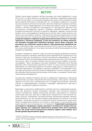 | 4 |
НОВА РЕГІОНАЛЬНА ПОЛІТИКА ДЛЯ НОВОЇ УКРАЇНИ
ВСТУП
Глибинні зміни моделі розвитку світової економіки, що почали відбуватися з кінця
80-х рр. ХХ ст. й були пов’язані з поширенням глобалізації, проривними зрушеннями
в технологічній сфері та поступовим утвердженням засад сталого розвитку й мере-
жевих моделей організації як виробництва, так і споживання, відбилися й на рушій-
них силах розвитку регіональних економік. Зростання мобільності ресурсів, капіталів,
товарів та послуг диверсифікувало постачальницько-збутові ринки, що послабило
вагомість чинників географічного розташування та територіальної близькості для
встановлення господарських відносин. Традиційні економіко-географічні чинники
конкурентоспроможності регіонів, як наявність природних, трудових та енергетичних
ресурсів, якість нагромадженого матеріального капіталу тощо, почали втрачати зна-
чущість для просторового розвитку. Територіальний розподіл продуктивних сил вже
не має визначального значення для здійснення виробничих процесів у регіоні. Отже,
утворилася видимість уніфікації засад розвитку регіональних спільнот та «екстери-
торіальності» локальних середовищ, за якої їхня належність до певних національ-
них економіко-господарських комплексів виглядає значно менш значущою, ніж
включеність до глобальних ланцюгів вартості транснаціональних виробничих ме-
реж. «Глобалізація надає національним регіонам статусу стратегічних гравців світо-
вого ринку, перетворюючи їх на активних автономних суб’єктів міжнародної системи
конкурентної взаємодії»1
.
В рамках стандартного уявлення щодо регіональної природи дисбалансів розвитку
регіонів національні держави намагалися долати фрагментацію національного еко-
номічного простору за допомогою політики регіонального вирівнювання. З різним
ступенем успішності вона зближувала базові характеристики якості життя регіональ-
них спільнот, проте не знімали проблем протистояння регіонів-«лідерів» та регіонів-
«аутсайдерів». Перші, оволодівши сучасними підоймами глобалізації, мали підстави
диктувати зміст національних економічних політик та поступ суспільно-економічних
перетворень, які посилювали відкритість економік. Щодо других, ці перетворення по-
силювали відставання, консервували структурні проблеми та поглиблювали струк-
турні диспропорції регіонального розвитку. Формувалися латентні конфлікти, вихід з
яких вбачався відстаючими регіональними спільнотами у гальмуванні темпів зрос-
тання економічної відкритості.
Сьогодні різні швидкості розвитку регіонів та збереження невирішених структурних
суперечностей, що мають виражений регіональний вимір, стали однією з основних
підвалин політичних змін у розвиненому світі по обидва боки Атлантики. Вони вже
змінили та продовжуватимуть змінювати «ландшафт» європейського простору, а
ширше – й устрій усієї глобальної спільноти.
Відповіддю на зростаючу неефективність політики штучного «вирівнювання резуль-
татів» при збільшенні «різниці потенціалів» територій стало посилення вагомості
«м’яких» конкурентних переваг регіональних економік, орієнтованих на створення
сприятливих умов для припливу та ефективного використання в регіональній еко-
номіці сучасних, притаманних постіндустріальним економічним моделям, ресурсів.
Загальновизнано, що такі економічні моделі характеризуються значною, а на низці
напрямів – визначальною, роллю інституційних чинників, які регулюють процеси вза-
ємодії господарюючих суб’єктів, їхні стосунки з локальними та центральними орга-
нами управління, власне виробництво та споживання2
. Сприятливість регіонального
інституційного середовища створює можливості оптимального використання ре-
сурсів території, що є підґрунтям забезпечення належної якості життя населення
регіону. При цьому поняття регіонального розвитку набуває нових вимірів, часто
вельми далеких від економічної сфери.
1
 Гриценко А., Песоцька Є. Формування інформаційно-мережевої економіки // Економічна теорія.- 2013.- № 1.- С. 7.
2
 European Regional Policy, an Aspiration for Countries outside the EU& Applying the principles, sharing the lessons, exchanging
experience. – EU – EC: Luxembourg, 2009.
 