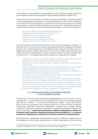 | 53 |
НОВА РЕГІОНАЛЬНА ПОЛІТИКА ДЛЯ НОВОЇ УКРАЇНИ
+38 (044) 223-29-17 iser.org.uainfo@iser.org.ua
повноважень органів місцевого самоврядування щодо отримання доходу від користу-
вання надрами, земельними ресурсами, оподаткування нерухомого майна тощо.
Тому загальний тренд полягає в поліпшенні умов для мобілізації місцевих ресурсів
шляхом впровадження механізмів, які «винагороджували» б суб’єктів господарюван-
ня за позитивні екстерналії (ефекти, які впливають на регіональну спільноту в цілому),
які виникають на даній території внаслідок їхньої діяльності. Прикладами таких екс-
терналій (тобто умовами, за яких бізнес може розраховувати на сприяння), зокрема, є:
•	 збільшення зайнятості у трудонадлишковому регіоні;
•	 впорядкування територій, відновлення будівель;
•	 утилізація відходів та рекреація земель;
•	 будівництво засобів інфраструктури;
•	 надання соціальної та медичної допомоги;
•	 надання транспортного забезпечення тощо.
Така «винагорода» може забезпечуватися як шляхом безпосереднього надання по-
даткових пільг, частина яких, за чинним законодавством, може надаватися місцевою
владою, так і шляхом безоплатного чи преференційного надання територіальною гро-
мадою певних ділових, інфраструктурних та інших послуг. Наявна практика діяльності
органів місцевого самоврядування надає численний перелік можливих засобів тако-
го сприяння, в т.ч. на засадах муніципально-приватного партнерства, зокрема:
•	 залучення інвестицій на територію громади шляхом популяризації відповідної
інформації та надання інформаційної підтримки інвесторам;
•	 формування ділової інфраструктури та надання юридичних, інформаційних,
інших послуг;
•	 надання підтримки у відстоюванні прав місцевих підприємств та громадян
перед державними контролюючими та правоохоронними органами;
•	 сприятливі умови для надання малому бізнесу приміщень, які перебувають у
комунальній власності, землевідведення тощо;
•	 поліпшення якості технічної інфраструктури: доріг, електро-водопостачання,
телекомунікацій, транспортного сполучення тощо;
•	 організація спеціальних фондів для фінансування окремих проектів за добро-
вільною участю членів громади, організація цільових муніципальних позик;
•	 утворення муніципальних (або комунальних) банків, які акумулюють та спря-
мовують кошти виключно у проекти місцевого розвитку в інтересах громад43
;
•	 організація комунальних підприємств з обслуговування громадських потреб;
•	 розвиток на партнерських засадах соціального підприємництва.
3.2. ОБ’ЄДНАННЯ ГРОМАД: ПРОБЛЕМНА ПРАКТИКА
ТА ПРАКТИЧНИЙ РЕЗУЛЬТАТ
В Україні діє 11,5 тисячі суб’єктів місцевого самоврядування. З них 10,3 тисячі – це сіль-
ські ради (92 % сільських територіальних громад мають чисельність населення менше
3000 жителів, а майже 11 % сільських територіальних громад – менше 500 жителів).
Мала чисельність населення таких громад, відсутність на їхній території конкуренто-
спроможних, ефективно працюючих підприємств, низький рівень доходів офіційно
працюючого місцевого населення обумовлюють проблеми наповнення місцевих бю-
джетів, і відповідно – фактичну неспроможність прийняття громадами на себе всіх по-
вноважень щодо управління місцевим розвитком, реалізації реформ (у т.ч. соціально-
економічного спрямування), забезпечення стабільного розвитку на місцевому рівні.
Децентралізація справедливо може вважатися однією з найбільш «людиноцентрич-
них» реформ, які коли-небудь здійснювались в Україні. Закономірно, що рішення про
43
 Романова В.В. Розкриття потенціалу самоврядування як крок до соборності [Електронний ресурс].- / Інститут стратегічних
досліджень «Нова Україна». 22.01.2017.- Режим доступу: http://newukraineinstitute.org/blog/266
 