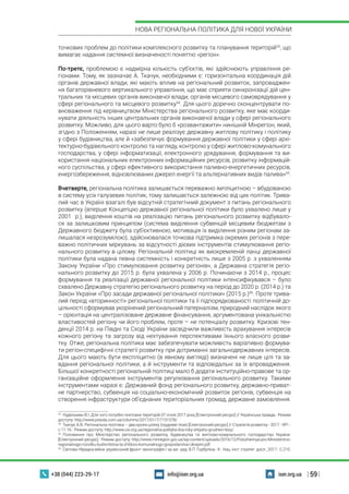 | 59 |
НОВА РЕГІОНАЛЬНА ПОЛІТИКА ДЛЯ НОВОЇ УКРАЇНИ
+38 (044) 223-29-17 iser.org.uainfo@iser.org.ua
точкових проблем до політики комплексного розвитку та планування територій53
, що
вимагає надання системної визначеності поняттю «регіон».
По-третє, проблемою є надмірна кількість суб’єктів, які здійснюють управління ре-
гіонами. Тому, як зазначає А. Ткачук, необхідними є: горизонтальна координація дій
органів державної влади, які мають вплив на регіональний розвиток, запроваджен-
ня багаторівневого вертикального управління, що має сприяти синхронізації дій цен-
тральних та місцевих органів виконавчої влади, органів місцевого самоврядування у
сфері регіонального та місцевого розвитку54
. Для цього доречно сконцентрувати по-
вноваження під керівництвом Міністерства регіонального розвитку, яке має коорди-
нувати діяльність інших центральних органів виконавчої влади у сфері регіонального
розвитку. Можливо, для цього варто було б «розвантажити» нинішній Мінрегіон, який,
згідно з Положенням, наразі не лише реалізує державну житлову політику і політику
у сфері будівництва, але й «забезпечує формування державної політики у сфері архі-
тектурно-будівельного контролю та нагляду, контролю у сфері житлово-комунального
господарства, у сфері інформатизації, електронного урядування, формування та ви-
користання національних електронних інформаційних ресурсів, розвитку інформацій-
ного суспільства, у сфері ефективного використання паливно-енергетичних ресурсів,
енергозбереження, відновлюваних джерел енергії та альтернативних видів палива»55
.
Вчетверте, регіональна політика залишається переважно імпліцитною – вбудованою
в систему усіх галузевих політик, тому залишається залежною від цих політик. Трива-
лий час в Україні взагалі був відсутній стратегічний документ з питань регіонального
розвитку (вперше Концепцію державної регіональної політики було ухвалено лише у
2001  р.), виділення коштів на реалізацію питань регіонального розвитку відбувало-
ся за залишковим принципом (система виділення субвенцій місцевим бюджетам з
Державного бюджету була суб’єктивною, мотивація їх виділення різним регіонам за-
лишалася незрозумілою), здійснювалася точкова підтримка окремих регіонів з пере-
важно політичних міркувань за відсутності дієвих інструментів стимулювання регіо-
нального розвитку в цілому. Регіональній політиці як виокремленій ланці державної
політики була надана певна системність і конкретність лише з 2005 р. з ухваленням
Закону України «Про стимулювання розвитку регіонів», а Державна стратегія регіо-
нального розвитку до 2015 р. була ухвалена у 2006 р. Починаючи з 2014 р., процес
формування та реалізації державної регіональної політики інтенсифікувався – було
схвалено Державну стратегію регіонального розвитку на період до 2020 р. (2014 р.) та
Закон України «Про засади державної регіональної політики» (2015 р.)56
. Проте трива-
лий період «вторинності» регіональної політики та її підпорядкованості політичній до-
цільності сформував укорінений регіональний патерналізм, природний наслідок якого
– орієнтація на централізоване державне фінансування, аргументована унікальністю
властивостей регіону чи його проблем, проте – не потенціалу розвитку. Кризові тен-
денції 2014 р. на Півдні та Сході України засвідчили важливість врахування інтересів
кожного регіону та загрозу від нехтування перспективами їхнього власного розви-
тку. Отже, регіональна політика має забезпечувати можливість варіативно формува-
ти регіон-специфічні стратегії розвитку при дотриманні загальнодержавних інтересів.
Для цього мають бути експліцитно (в явному вигляді) визначені не лише цілі та за-
вдання регіональної політики, а й інструменти та відповідальні за їх впровадження.
Більшої конкретності регіональній політиці мало б додати інституційно-правове та ор-
ганізаційне оформлення інструментів регулювання регіонального розвитку. Такими
інструментами наразі є: Державний фонд регіонального розвитку, державно-приват-
не партнерство, субвенція на соціально-економічний розвиток регіонів, субвенція на
створення інфраструктури об’єднаних територіальних громад, державне замовлення.
53
 Нудельман В.І. Для чого потрібні генплани територій.07 січня 2017 року [Електронний ресурс] // Українська правда.- Режим
доступу: http://www.pravda.com.ua/columns/2017/01/7/7131578/
54
 Ткачук А.Ф. Регіональна політика – два кроки шляху (грудневі тези) [Електронний ресурс] // Стратегія розвитку.- 2017.- №1.-
с.11-16.- Режим доступу: http://www.csi.org.ua/regionalna-polityka-dva-roky-shlyahu-grudnevi-tezy/.
55
 Положення про Міністерство регіонального розвитку, будівництва та житлово-комунального господарства України.
[Електронний ресурс].- Режим доступу: http://www.minregion.gov.ua/wp-content/uploads/2016/12/Polozhennya-pro-Ministerstvo-
regionalnogo-rozvitku-budivnitstva-ta-zhitlovo-komunalnogo-gospodarstva-Ukrayini.pdf.
56
 Світова гібридна війна: український фронт: монографія / за заг. ред. В.П. Горбуліна.- К.: Нац. інст. стратег. досл., 2017.- С.210.
 