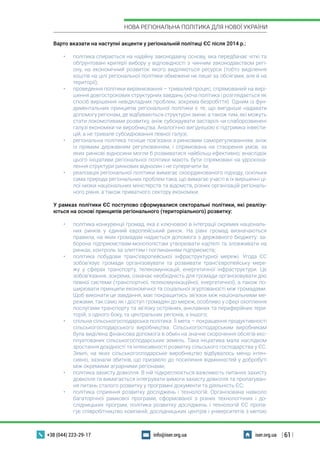 | 61 |
НОВА РЕГІОНАЛЬНА ПОЛІТИКА ДЛЯ НОВОЇ УКРАЇНИ
+38 (044) 223-29-17 iser.org.uainfo@iser.org.ua
Варто вказати на наступні акценти у регіональній політиці ЄС після 2014 р.:
•	 політика спирається на надійну законодавчу основу, яка передбачає чіткі та
обґрунтовані критерії вибору у відповідності з чинним законодавством регі-
ону, на економічний розвиток якого виділяються ресурси (тобто виділення
коштів на цілі регіональної політики обмежене не лише за обсягами, але й на
території);
•	 проведення політики вирівнювання – тривалий процес, спрямований на вирі-
шення довгострокових структурних завдань (хоча політика і розглядається як
спосіб вирішення невідкладних проблем, зокрема безробіття). Одним із фун-
даментальних принципів регіональної політики є те, що вигідніше надавати
допомогу регіонам, де відбуваються структурні зміни, а також тим, які можуть
стати локомотивами розвитку, аніж субсидувати застарілі чи слаборозвинені
галузі економіки чи виробництва. Аналогічно вигіднішою є підтримка інвести-
цій, а не тривале субсидіювання певної галузі;
•	 регіональна політика тісніше пов’язана з ринковим саморегулюванням, аніж
із прямим державним регулюванням, і спрямована на створення умов, за
яких ринкові відносини могли б розвиватися найбільш ефективно; внаслідок
цього ініціативи регіональної політики мають бути спрямовані на удоскона-
лення структури ринкових відносин і не суперечити їм;
•	 реалізація регіональної політики вимагає скоординованого підходу, оскільки
сама природа регіональних проблем така, що вимагає участі в їх вирішенні ці-
лої низки національних міністерств та відомств, різних організацій регіональ-
ного рівня, а також приватного сектору економіки.
У рамках політики ЄС поступово сформувалися секторальні політики, які реалізу-
ються на основі принципів регіонального (територіального) розвитку:
•	 політика конкуренції громад, яка є ключовою в інтеграції окремих національ-
них ринків у єдиний європейський ринок. На рівні громад визначаються
правила, на яких громадам надається допомога з державного бюджету: за-
борона підприємствам-монополістам утворювати картелі та зловживати на
ринках, контроль за злиттям і поглинанням підприємств;
•	 політика побудови транс’європейської інфраструктурної мережі. Угода ЄС
зобов’язує громади організовувати та розвивати транс’європейську мере-
жу у сферах транспорту, телекомунікацій, енергетичної інфраструктури. Це
зобов’язання, зокрема, означає необхідність для громади організовувати дію
певної системи (транспортної, телекомунікаційної, енергетичної), а також по-
ширювати принципи економічної та соціальної згуртованості між громадами.
Щоб виконати це завдання, має покращитись зв’язок між національними ме-
режами, так само як і доступ громадян до мереж, особливо у сфері охоплення
послугами транспорту та зв’язку острівних, анклавних та периферійних тери-
торій, з одного боку, та центральних регіонів, з іншого;
•	 спільна сільськогосподарська політика. Її мета – покращення продуктивності
сільськогосподарського виробництва. Сільськогосподарським виробникам
була виділена фінансова допомога в обмін на значне скорочення обсягів екс-
плуатованих сільськогосподарських земель. Така ініціатива мала наслідком
зростання дохідності та інтенсивності розвитку сільського господарства у ЄС.
Землі, на яких сільськогосподарське виробництво відбувалось менш інтен-
сивно, зазнали збитків, що призвело до посилення відмінностей у добробуті
між окремими аграрними регіонами;
•	 політика захисту довкілля. В ній підкреслюється важливість питання захисту
довкілля та вимагається інтегрувати вимоги захисту довкілля та пропагуван-
ня питань сталого розвитку у програмні документи та діяльність ЄС;
•	 політика сприяння розвитку досліджень і технологій. Організована навколо
багаторічної рамкової програми, сформованої з різних технологічних і до-
слідницьких програм, політика розвитку досліджень і технологій ЄС пропа-
гує співробітництво компаній, дослідницьких центрів і університетів з метою
 
