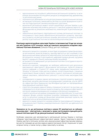 | 65 |
НОВА РЕГІОНАЛЬНА ПОЛІТИКА ДЛЯ НОВОЇ УКРАЇНИ
+38 (044) 223-29-17 iser.org.uainfo@iser.org.ua
•	 вдосконалення інституційного забезпечення регіонального розвитку та акти-
візацію організаційно-інституційних ресурсів на міждержавному, державному
та регіональному рівнях;
•	 посилення ролі державних інституцій в регулюванні міжрегіональних зв’язків;
•	 активізацію потенціалу саморозвитку регіонів на основі формування в регіо-
нах постіндустріальних чинників економічного зростання;
•	 визначення регіональної моделі «smart-спеціалізації» регіонів України з ура-
хуванням можливостей розвитку діяльності з високою доданою вартістю та
фокусуванням на унікальних можливостях, компетенціях та регіональних ре-
сурсах;
•	 забезпечення моніторингу територіального впливу регіональної політики та
інтегрованості трьох рівнів забезпечення регіонального розвитку: просторо-
вого розвитку на рівні регіональної громади, регіонального розвитку на рівні
регіону та регіональної політики на загальнонаціональному рівні.
Реалізація євроінтеграційних орієнтирів України та імплементації Угоди про асоціа-
цію між Україною та ЄС спонукає також до повнішого врахування складових євро-
пейської Політики зближення (Cohesion Policy), для чого необхідно:
•	 визначити пріоритетні напрями, на яких буде зосереджено пряме фінансуван-
ня регіональних проектів розвитку, причому йдеться не про галузевий, а про
функціональний вимір пріоритетів (європейською політикою визначено чоти-
ри пріоритети: інновації та дослідження, цифровий порядок денний, підтримка
малого і середнього бізнесу, низьковуглецева економіка);
•	 встановити чіткі вимірювані цілі регіональної політики та інструменти моніто-
рингу їх досягнення;
•	 визначити комплекс передумов, які необхідно забезпечити для досягнення
максимальної ефективності фінансування регіональних проектів розвитку
(супутні реформи: в Стратегії ЄС серед таких передбачено визначення по-
тенціалу та сильних сторін регіону в рамках «smart-спеціалізації», створення
сприятливого бізнес-клімату, транспортні стратегії, поліпшення системи дер-
жавних закупівель, забезпечення сумісності з екологічним законодавством
тощо);
•	 скоординувати в рамках єдиних регіональних стратегій розвитку виділення
фінансових ресурсів декількома розпорядниками (наприклад, коштів ДФРР,
на інфраструктурне будівництво від Мінінфраструктури чи підпорядкованих
йому державних компаній тощо);
•	 спростити процедури надання заявок, отримання та звітності за коштами, що
спрямовуються на регіональні проекти розвитку, без зниження ефективності
контролю завдяки впровадженню складових електронного врядування;
•	 сприяти залученню місцевими громадами коштів європейських та інших між-
народних фондів шляхом підтримки розробки громадами відповідних про-
ектів та залучення громад до фінансових механізмів реалізації проектів, які
здійснюються на загальнонаціональному рівні;
•	 виділити в окремі пріоритетні напрями розвиток транскордонної співпраці та
розширення участі України у макрорегіональних стратегіях, що здійснюються
Євросоюзом.
Зважаючи на те, що регіональна політика в межах ЄС реалізується на субнаціо-
нальному рівні – рівні регіонів, є можливість прямо застосовувати принципи регіо-
нальної політики країн ЄС до умов регіональної політики України.
Особливо корисною для імплементації в регіональній політиці України є політика
побудови транс’європейської інфраструктурної мережі. Задля її реалізації в реаліях
України має бути поліпшено зв’язок між національними інфраструктурними мережа-
ми, доступ громадян до центрів надання адміністративних послуг, соціальних та гума-
нітарних послуг, а також послуг у сфері транспорту та зв’язку.
 