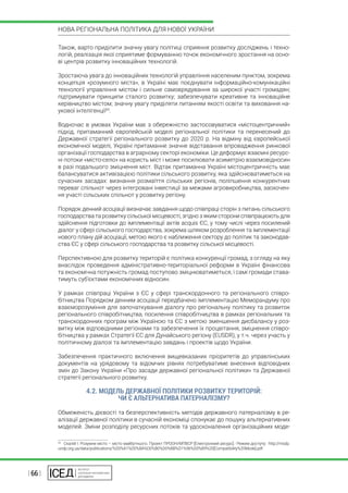 | 66 |
НОВА РЕГІОНАЛЬНА ПОЛІТИКА ДЛЯ НОВОЇ УКРАЇНИ
Також, варто приділити значну увагу політиці сприяння розвитку досліджень і техно-
логій, реалізація якої сприятиме формуванню точок економічного зростання на осно-
ві центрів розвитку інноваційних технологій.
Зростаюча увага до інноваційних технологій управління населеним пунктом, зокрема
концепція «розумного міста», в Україні має поєднувати інформаційно-комунікаційні
технології управління містом і сильне самоврядування за широкої участі громадян;
підтримувати принципи сталого розвитку; забезпечувати креативне та інноваційне
керівництво містом; значну увагу приділяти питанням якості освіти та виховання на-
укової інтелігенції65
.
Водночас в умовах України має з обережністю застосовуватися «містоцентричний»
підхід, притаманний європейській моделі регіональної політики та перенесений до
Державної стратегії регіонального розвитку до 2020 р. На відміну від європейської
економічної моделі, Україні притаманне значне відставання впровадження ринкової
організації господарства в аграрному секторі економіки. Це деформує взаємні ресурс-
ні потоки «місто-село» на користь міст і може посилювати асиметрію взаємовідносин
в разі подальшого зміцнення міст. Відтак притаманна Україні містоцентричність має
балансуватися активізацією політики сільського розвитку, яка здійснюватиметься на
сучасних засадах: визнання розмаїття сільських регіонів, поліпшення конкурентних
переваг спільнот через інтегровані інвестиції за межами агровиробництва, заохочен-
ня участі сільських спільнот у розвитку регіону.
Порядок денний асоціації визначає завдання щодо співпраці сторін з питань сільського
господарства та розвитку сільської місцевості, згідно з яким сторони співпрацюють для
здійснення підготовки до імплементації актів acquis ЄС, у тому числі через посилений
діалог у сфері сільського господарства, зокрема шляхом розроблення та імплементації
нового плану дій асоціації, метою якого є наближення сектору до політик та законодав-
ства ЄС у сфері сільського господарства та розвитку сільської місцевості.
Перспективною для розвитку територій є політика конкуренції громад, з огляду на яку
внаслідок проведення адміністративно-територіальної реформи в Україні фінансова
та економічна потужність громад поступово зміцнюватиметься, і самі громади става-
тимуть суб’єктами економічних відносин.
У рамках співпраці України з ЄС у сфері транскордонного та регіонального співро-
бітництва Порядком денним асоціації передбачено імплементацію Меморандуму про
взаєморозуміння для започаткування діалогу про регіональну політику та розвиток
регіонального співробітництва, посилення співробітництва в рамках регіональних та
транскордонних програм між Україною та ЄС з метою зменшення дисбалансу у роз-
витку між відповідними регіонами та забезпечення їх процвітання, зміцнення співро-
бітництва у рамках Стратегії ЄС для Дунайського регіону (EUSDR), у т.ч. через участь у
політичному діалозі та імплементацію завдань і проектів щодо України.
Забезпечення практичного включення вищевказаних пріоритетів до управлінських
документів на урядовому та відомчих рівнях потребуватиме внесення відповідних
змін до Закону України «Про засади державної регіональної політики» та Державної
стратегії регіонального розвитку.
4.2. МОДЕЛЬ ДЕРЖАВНОЇ ПОЛІТИКИ РОЗВИТКУ ТЕРИТОРІЙ:
ЧИ Є АЛЬТЕРНАТИВА ПАТЕРНАЛІЗМУ?
Обмеженість дієвості та безперспективність методів державного патерналізму в ре-
алізації державної політики в сучасній економіці спонукає до пошуку альтернативних
моделей. Зміни розподілу ресурсних потоків та удосконалення організаційних моде-
65
  Скалій І. Розумне місто – місто майбутнього. Проект ПРООН/МПВСР [Електронний ресурс].- Режим доступу: http://msdp.
undp.org.ua/data/publications/%D0%A1%D0%BA%D0%B0%D0%BB%D1%96%D0%B9%20[Compatibility%20Mode].pdf.
 