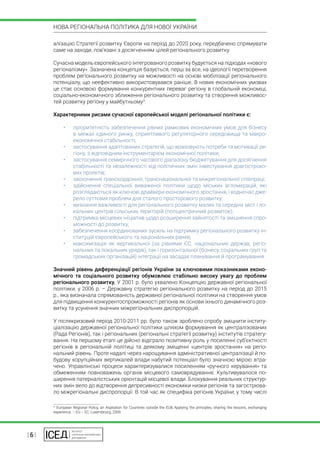| 6 |
НОВА РЕГІОНАЛЬНА ПОЛІТИКА ДЛЯ НОВОЇ УКРАЇНИ
алізацію Стратегії розвитку Європи на період до 2020 року, передбачено спрямувати
саме на заходи, пов’язані з досягненням цілей регіонального розвитку.
Сучасна модель європейського інтегрованого розвитку будується на підходах «нового
регіоналізму». Зазначена концепція базується, перш за все, на ідеології перетворення
проблем регіонального розвитку на можливості на основі мобілізації регіонального
потенціалу, що неефективно використовувався раніше. В нових економічних умовах
це стає основою формування конкурентних переваг регіону в глобальній економіці,
соціально-економічного зближення регіонального розвитку та створення можливос-
тей розвитку регіону у майбутньому3
.
Характерними рисами сучасної європейської моделі регіональної політики є:
•	 пріоритетність забезпечення рівних рамкових економічних умов для бізнесу
в межах єдиного ринку, сприятливого регуляторного середовища та макро-
економічної стабільності;
•	 застосування адаптованих стратегій, що враховують потреби та мотивації ре-
гіону, з відповідним інструментарієм економічної політики;
•	 застосування семирічного часового діапазону бюджетування для досягнення
стабільності та незалежності від політичних змін інвестування довгостроко-
вих проектів;
•	 заохочення транскордонної, транснаціональної та міжрегіональної співпраці;
•	 здійснення спеціальної виваженої політики щодо міських агломерацій, які
розглядаються як ключові драйвери економічного зростання, і водночас дже-
рело суттєвих проблем для сталого просторового розвитку;
•	 визнання важливості для регіонального розвитку малих та середніх міст і ло-
кальних центрів сільських територій (поліцентричний розвиток);
•	 підтримка місцевих ініціатив щодо розширення зайнятості та зміцнення спро-
можності до розвитку;
•	 забезпечення координованих зусиль на підтримку регіонального розвитку ін-
ституцій європейського та національних рівнів;
•	 максимізація як вертикальної (за рівнями ЄС, національних держав, регіо-
нальних та локальних урядів), так і горизонтальної (бізнесу, соціальних груп та
громадських організацій) інтеграції на засадах планування й програмування.
Значний рівень диференціації регіонів України за ключовими показниками еконо-
мічного та соціального розвитку обумовлює стабільно високу увагу до проблем
регіонального розвитку. У 2001 р. було ухвалено Концепцію державної регіональної
політики, у 2006 р. – Державну стратегію регіонального розвитку на період до 2015
р., яка визначала спрямованість державної регіональної політики на створення умов
для підвищення конкурентоспроможності регіонів як основи їхнього динамічного роз-
витку та усунення значних міжрегіональних диспропорцій.
У післякризовий період 2010-2011 рр. було також зроблено спробу зміцнити інститу-
ціалізацію державної регіональної політики шляхом формування як централізованих
(Рада Регіонів), так і регіональних (регіональні стратегії розвитку) інститутів стратегу-
вання. На першому етапі це дійсно відіграло позитивну роль у посиленні суб’єктності
регіонів в регіональній політиці та деякому зміщенні «центрів зростання» на регіо-
нальний рівень. Проте надалі через нарощування адміністративної централізації й по-
будову корупційних вертикалей влади набутий потенціал було значною мірою втра-
чено. Управлінські процеси характеризувалися посиленням «ручного керування» та
обмеженням повноважень органів місцевого самоврядування. Культивувалося по-
ширення патерналістських орієнтацій місцевої влади. Блокування реальних структур-
них змін вело до відтворення депресивності економіки низки регіонів та загострюва-
ло міжрегіональні диспропорції. В той час як специфіка регіонів України, у тому числі
3
 European Regional Policy, an Aspiration for Countries outside the EU& Applying the principles, sharing the lessons, exchanging
experience. – EU – EC: Luxembourg, 2009.
 