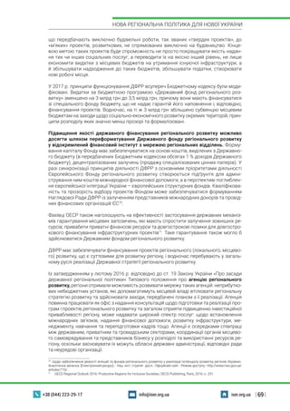 | 69 |
НОВА РЕГІОНАЛЬНА ПОЛІТИКА ДЛЯ НОВОЇ УКРАЇНИ
+38 (044) 223-29-17 iser.org.uainfo@iser.org.ua
що передбачають виключно будівельні роботи, так званих «твердих проектів», до
«м’яких» проектів, розвиткових, не спрямованих виключно на будівництво. Кінце-
вою метою таких проектів буде спроможність не просто покращувати якість надан-
ня тих чи інших соціальних послуг, а переводити їх на якісно інший рівень, не лише
економити видатки з місцевих бюджетів на утримання існуючої інфраструктури, а
й збільшувати надходження до таких бюджетів, збільшувати податки, створювати
нові робочі місця.
У 2017 р. принципи функціонування ДФРР всупереч Бюджетному кодексу були моди-
фіковані. Видатки за бюджетною програмою «Державний фонд регіонального роз-
витку» зменшено на 3 млрд грн до 3,5 млрд грн, причому вони мають фінансуватися
зі спеціального фонду бюджету, що не надає гарантій його наповнення і, відповідно,
фінансування проектів. Водночас, на ті ж 3 млрд грн збільшено субвенцію місцевим
бюджетам на заходи щодо соціально-економічного розвитку окремих територій, прин-
ципи розподілу яких значно менш прозорі та формалізовані.
Підвищення якості державного фінансування регіонального розвитку можливо
досягти шляхом переформатування Державного фонду регіонального розвитку
у відокремлений фінансовий інститут з мережею регіональних відділень. Форму-
вання капіталу Фонду має забезпечуватися на основі коштів, виділених з Державно-
го бюджету (в передбачених Бюджетним кодексом обсягах 1 % доходів Державного
бюджету), децентралізованих залучень (продажу спеціалізованих цінних паперів). У
разі синхронізації принципів діяльності ДФРР з основними пріоритетами діяльності
Європейського Фонду регіонального розвитку створюється підґрунтя для адміні-
стрування ним коштів міжнародної фінансової допомоги, а в перспективі поглиблен-
ня європейської інтеграції України – європейських структурних фондів. Кваліфікова-
ність та прозорість відбору проектів Фондом може забезпечуватися формуванням
Наглядової Ради ДФРР із залученням представників міжнародних донорів та провід-
них фінансових організацій ЄС70
.
Фахівці ОЕСР також наголошують на ефективності застосування державних механіз-
мів гарантування місцевих запозичень, які мають спростити залучення зовнішніх ре-
сурсів, привабити приватні фінансові ресурси та довгострокові позики для довгостро-
кового фінансування інфраструктурних проектів71
. Таке гарантування також могло б
здійснюватися Державним фондом регіонального розвитку.
ДФРР має забезпечувати фінансування проектів регіонального (локального, місцево-
го) розвитку, що є суттєвими для розвитку регіону, і водночас перебувають у загаль-
ному руслі реалізації Державної стратегії регіонального розвитку.
Із затвердженням у лютому 2016 р. відповідно до ст. 19 Закону України «Про засади
державної регіональної політики» Типового положення про агенцію регіонального
розвитку, регіони отримали можливість розвивати мережу таких агенцій: неприбутко-
вих небюджетних установ, які допомагатимуть місцевій владі втілювати регіональну
стратегію розвитку та здійснювати заходи, передбачені планом з її реалізації. Агенція
повинна працювати як офіс з надання консультацій щодо підготовки та реалізації про-
грам і проектів регіонального розвитку та загалом сприяти підвищенню інвестиційної
привабливості регіону, може надавати широкий спектр послуг: щодо встановлення
міжнародних зв’язків, надання фінансової допомоги, розвитку інфраструктури, ме-
неджменту, навчання та перепідготовки кадрів тощо. Агенції є осередками співпраці
між державним, приватним та громадським секторами, координації органів місцево-
го самоврядування та представників бізнесу у розподілі та використанні ресурсів ре-
гіону, оскільки засновувати їх можуть обласні державні адміністрації, відповідні ради
та неурядові організації.
70
 Щодо забезпечення дієвості агенцій та фондів регіонального розвитку у реалізації потенціалу розвитку регіонів України».
Аналітична записка. [Електронний ресурс].- Нац. інст. стратег. досл.- Офіційний сайт.- Режим доступу:- http://www.niss.gov.ua/
articles/710/.
71
  OECD Regional Outlook 2016: Productive Regions for Inclusive Societies, OECD Publishing, Paris, 2016.-с. 251.
 