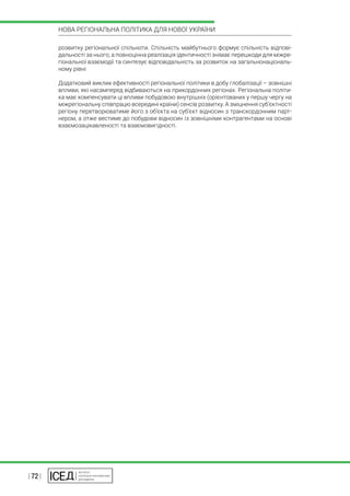 | 72 |
НОВА РЕГІОНАЛЬНА ПОЛІТИКА ДЛЯ НОВОЇ УКРАЇНИ
розвитку регіональної спільноти. Спільність майбутнього формує спільність відпові-
дальності за нього, а повноцінна реалізація ідентичності знімає перешкоди для міжре-
гіональної взаємодії та синтезує відповідальність за розвиток на загальнонаціональ-
ному рівні
Додатковий виклик ефективності регіональної політики в добу глобалізації – зовнішні
впливи, які насамперед відбиваються на прикордонних регіонах. Регіональна політи-
ка має компенсувати ці впливи побудовою внутрішніх (орієнтованих у першу чергу на
міжрегіональну співпрацю всередині країни) сенсів розвитку. А зміцнення суб’єктності
регіону перетворюватиме його з об’єкта на суб’єкт відносин з транскордонним парт-
нером, а отже вестиме до побудови відносин із зовнішніми контрагентами на основі
взаємозацікавленості та взаємовигідності.
 