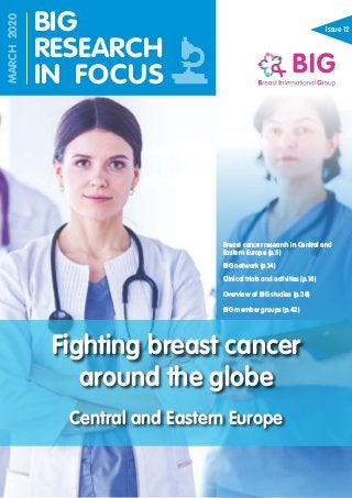 Issue 12
Fighting breast cancer
around the globe
Central and Eastern Europe
BIG
RESEARCH
IN FOCUS
MARCH2020
Breast cancer research in Central and
Eastern Europe (p.5)
BIG network (p.14)
Clinical trials and activities (p.18)
Overview of BIG studies (p.38)
BIG member groups (p.42)
 
