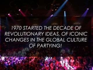 1970 STARTED THE DECADE OF
REVOLUTIONARY IDEAS, OF ICONIC
CHANGES IN THE GLOBAL CULTURE
OF PARTYING!
 