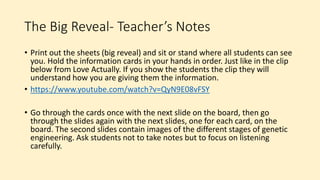 The Big Reveal- Teacher’s Notes
• Print out the sheets (big reveal) and sit or stand where all students can see
you. Hold the information cards in your hands in order. Just like in the clip
below from Love Actually. If you show the students the clip they will
understand how you are giving them the information.
• https://www.youtube.com/watch?v=QyN9E08vFSY
• Go through the cards once with the next slide on the board, then go
through the slides again with the next slides, one for each card, on the
board. The second slides contain images of the different stages of genetic
engineering. Ask students not to take notes but to focus on listening
carefully.
 